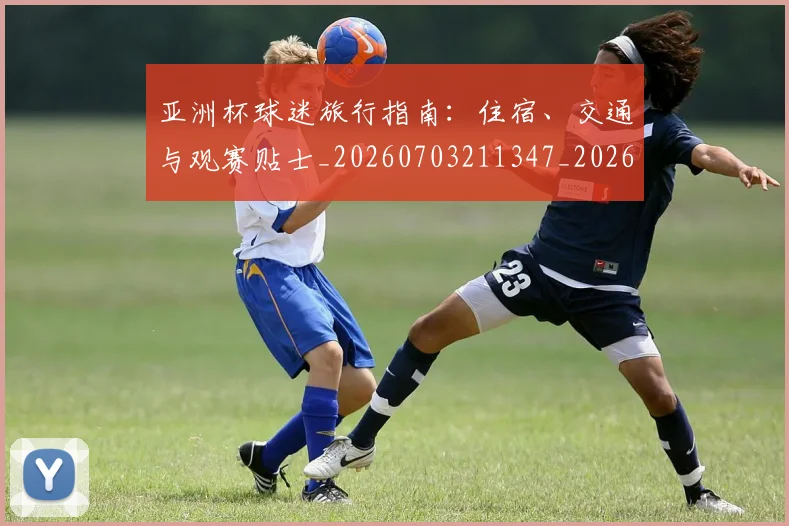 亚洲杯球迷旅行指南：住宿、交通与观赛贴士_20260703211347_20260718201516