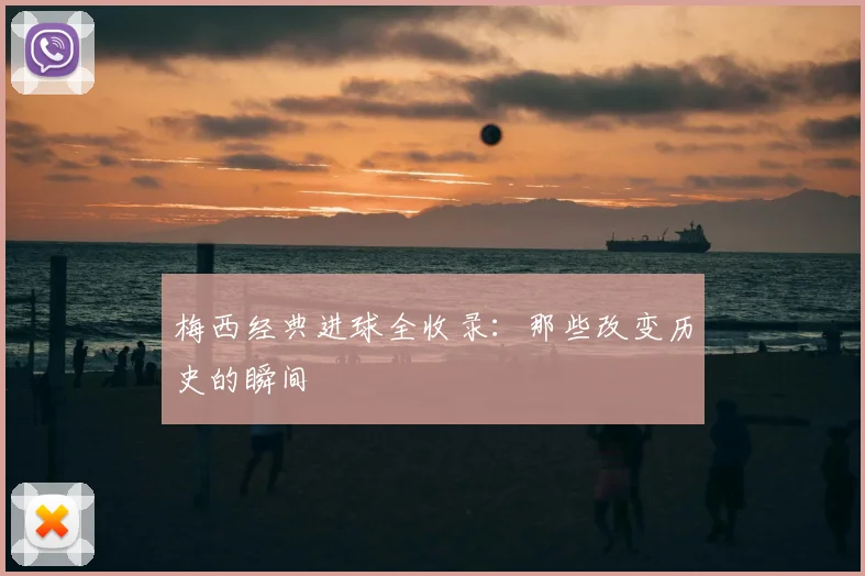 梅西经典进球全收录:那些改变历史的瞬间