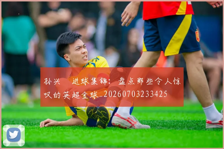 孙兴慜进球集锦：盘点那些令人惊叹的英超金球_20260703233425