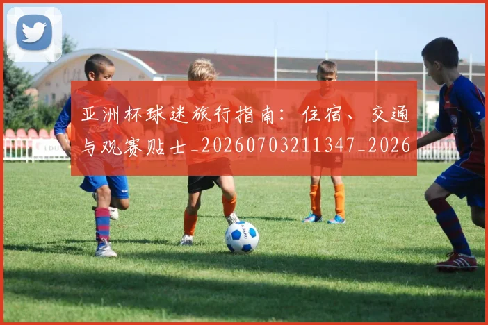 亚洲杯球迷旅行指南：住宿、交通与观赛贴士_20260703211347_20260718201516