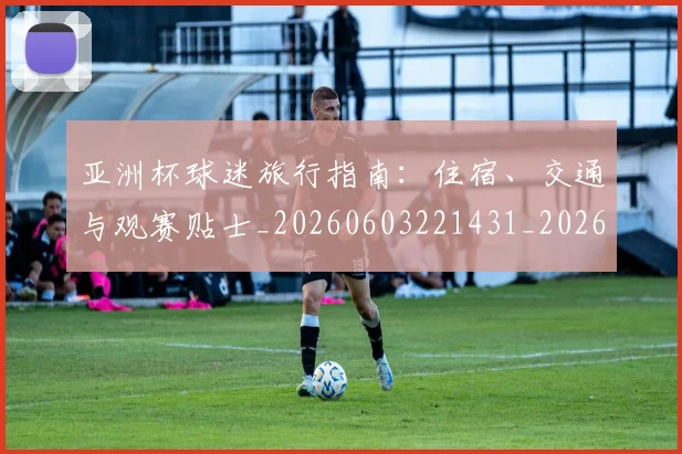 亚洲杯球迷旅行指南：住宿、交通与观赛贴士_20260603221431_20260717235442