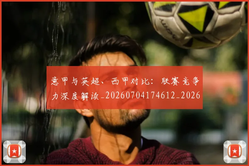 意甲与英超、西甲对比：联赛竞争力深度解读_20260704174612_20260724074444