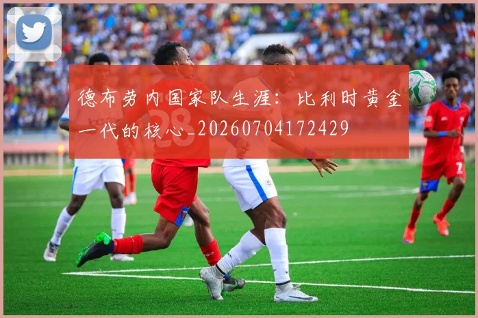 德布劳内国家队生涯：比利时黄金一代的核心_20260704172429