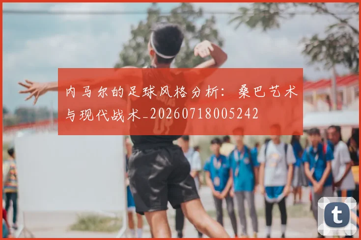 内马尔的足球风格分析：桑巴艺术与现代战术_20260718005242