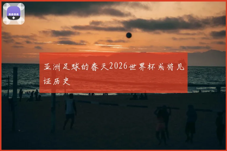 亚洲足球的春天2026世界杯或将见证历史