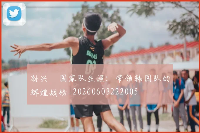 孙兴慜国家队生涯:带领韩国队的辉煌战绩_20260603222005