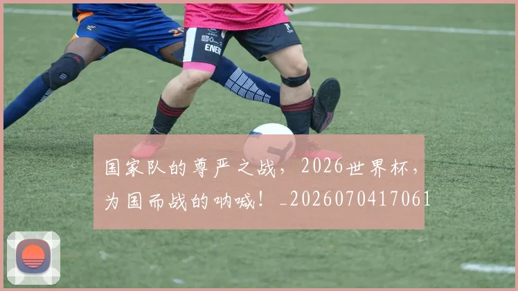 国家队的尊严之战，2026世界杯，为国而战的呐喊！_20260704170618
