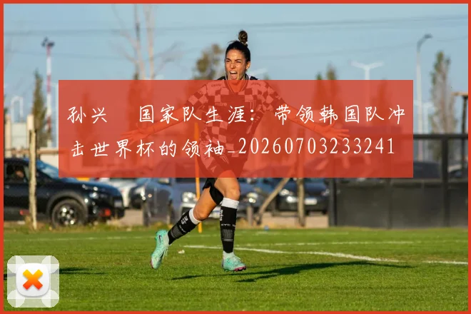 孙兴慜国家队生涯:带领韩国队冲击世界杯的领袖_20260703233241