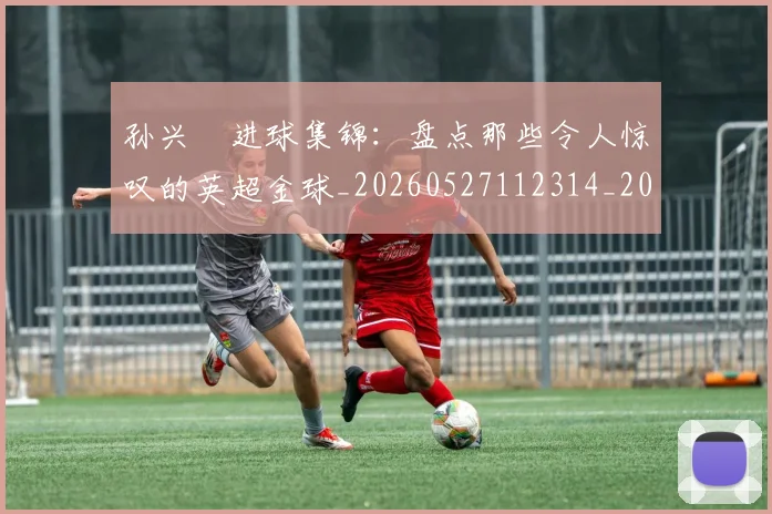 孙兴慜进球集锦：盘点那些令人惊叹的英超金球_20260527112314_20260703233427
