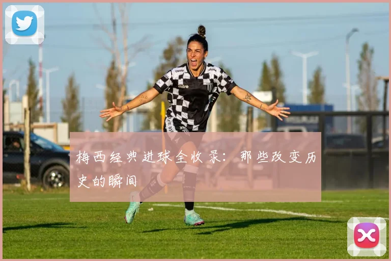 梅西经典进球全收录:那些改变历史的瞬间